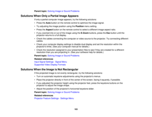 Page 163Parent topic:
Solving Image or Sound Problems
Solutions When Only a Partial Image Appears If only a partial computer image appears, try the following solutions:
• Press theAutobutton on the remote control to optimize the image signal.
• Try adjusting the image position using the Positionmenu setting.
• Press the Aspectbutton on the remote control to select a different image aspect ratio.
• If you zoomed into or out of the image using the E-Zoombuttons, press the Escbutton until the
projector returns to a...