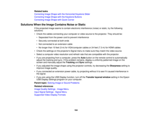 Page 164Related tasks
Correcting Image Shape with the Horizontal Keystone Slider
Correcting Image Shape with the Keystone Buttons
Correcting Image Shape with Quick Corner
Solutions When the Image Contains Noise or Static If the projected image seems to contain electronic interference (noise) or static, try the following
solutions:
• Check the cables connecting your computer or video source to the projector. They should be:• Separated from the power cord to prevent interference
• Securely connected at both ends
•...