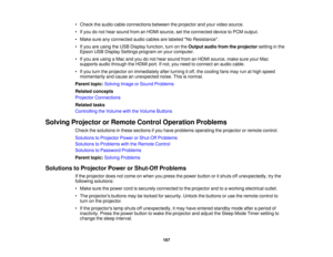 Page 167• Check the audio cable connections between the projector and your video source.
• If you do not hear sound from an HDMI source, set the connected device to PCM output.
• Make sure any connected audio cables are labeled No Resistance.
• If you are using the USB Display function, turn on the
Output audio from the projectorsetting in the
Epson USB Display Settings program on your computer.
• If you are using a Mac and you do not hear sound from an HDMI source, make sure your Mac supports audio through the...