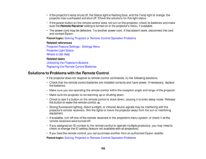 Page 168• If the projectors lamp shuts off, the Status light is flashing blue, and the Temp light is orange, the
projector has overheated and shut off. Check the solutions for this light status.
• If the power button on the remote control does not turn on the projector, check its batteries and make sure the Remote Receiver setting is turned on in the projectors menu, if available.
• The power cord may be defective. Try another power cord. If that doesnt work, disconnect the cord and contact Epson.
Parent topic:...