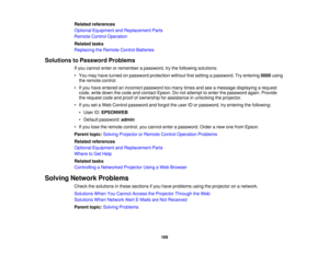 Page 169Related references
Optional Equipment and Replacement Parts
Remote Control Operation
Related tasks
Replacing the Remote Control Batteries
Solutions to Password Problems If you cannot enter or remember a password, try the following solutions:
• You may have turned on password protection without first setting a password. Try entering 0000using
the remote control.
• If you have entered an incorrect password too many times and see a message displaying a request code, write down the code and contact Epson. Do...