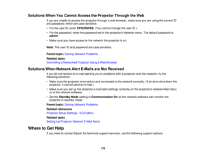 Page 170Solutions When You Cannot Access the Projector Through the Web
If you are unable to access the projector through a web browser, make sure you are using the correct ID
and password, which are case sensitive.
• For the user ID, enter EPSONWEB. (You cannot change the user ID.)
• For the password, enter the password set in the projectors Network menu. The default password is admin.
• Make sure you have access to the network the projector is on.
Note: The user ID and password are case sensitive.
Parent topic:...