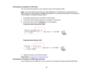 Page 32Connecting to a Computer for VGA Video
You can connect the projector to your computer using a VGA computer cable.
Note:To connect a Mac that includes only a Mini DisplayPort, Thunderbolt port, or Mini-DVI port for
video output, you need to obtain an adapter that allows you to connect to the projectors VGA video port.
Contact Apple for compatible adapter options.
1. If necessary, disconnect your computers monitor cable.
2. Connect the VGA computer cable to your computers monitor port.
3. Connect the other...