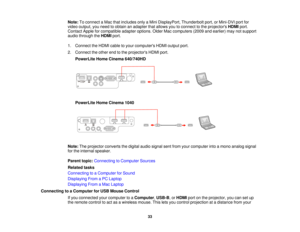 Page 33Note:
To connect a Mac that includes only a Mini DisplayPort, Thunderbolt port, or Mini-DVI port for
video output, you need to obtain an adapter that allows you to connect to the projectors HDMIport.
Contact Apple for compatible adapter options. Older Mac computers (2009 and earlier) may not support
audio through the HDMIport.
1. Connect the HDMI cable to your computers HDMI output port.
2. Connect the other end to the projectors HDMI port. PowerLite Home Cinema 640/740HD
PowerLite Home Cinema 1040
Note:...