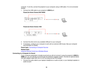 Page 34computer. To do this, connect the projector to your computer using a USB cable, if it is not connected
already.
1. Connect the USB cable to your projectors
USB-Bport.
PowerLite Home Cinema 640/740HD
PowerLite Home Cinema 1040
2. Connect the other end to any available USB port on your computer.
3. If necessary, configure your computer to work with an external USB mouse. See your computer documentation for details.
Parent topic: Connecting to Computer Sources
Related tasks
Using the Remote Control as a...
