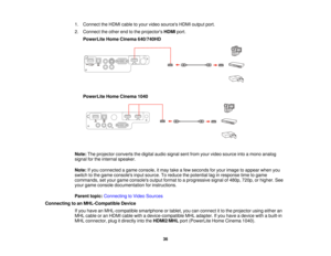 Page 361. Connect the HDMI cable to your video sources HDMI output port.
2. Connect the other end to the projectors
HDMIport.
PowerLite Home Cinema 640/740HD
PowerLite Home Cinema 1040
Note: The projector converts the digital audio signal sent from your video source into a mono analog
signal for the internal speaker.
Note: If you connected a game console, it may take a few seconds for your image to appear when you
switch to the game consoles input source. To reduce the potential lag in response time to game...