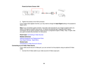 Page 38PowerLite Home Cinema 1040
3. Tighten the screws on the VGA connector.
If your image colors appear incorrect, you may need to change the Input Signalsetting in the projectors
Signal menu.
Note: If you connected a game console, it may take a few seconds for your image to appear when you
switch to the game consoles input source. To reduce the potential lag in response time to game
commands, set your game consoles output format to a progressive signal of 480p, 720p, or higher. See
your game console...