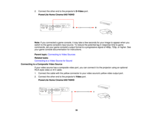 Page 392. Connect the other end to the projectors
S-Videoport.
PowerLite Home Cinema 640/740HD
Note: If you connected a game console, it may take a few seconds for your image to appear when you
switch to the game consoles input source. To reduce the potential lag in response time to game
commands, set your game consoles output format to a progressive signal of 480p, 720p, or higher. See
your game console documentation for instructions.
Parent topic: Connecting to Video Sources
Related tasks
Connecting to a...