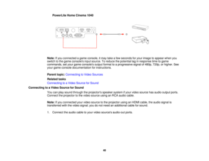 Page 40PowerLite Home Cinema 1040
Note: If you connected a game console, it may take a few seconds for your image to appear when you
switch to the game consoles input source. To reduce the potential lag in response time to game
commands, set your game consoles output format to a progressive signal of 480p, 720p, or higher. See
your game console documentation for instructions.
Parent topic: Connecting to Video Sources
Related tasks
Connecting to a Video Source for Sound
Connecting to a Video Source for Sound You...
