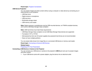 Page 42Parent topic:
Projector Connections
USB Device Projection You can project images and other content without using a computer or video device by connecting any of
these devices to your projector:
• USB flash drive
• Digital camera or smartphone
• USB hard drive
• Multimedia storage viewer
• USB memory card reader
Note:Digital cameras or smartphones must be USB-mounted devices, not TWAIN-compliant devices,
and must be USB Mass Storage Class-compliant.
Note: USB hard drives must meet these requirements:
•...