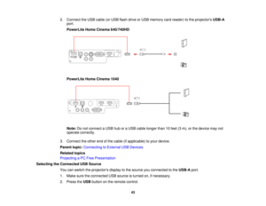 Page 432. Connect the USB cable (or USB flash drive or USB memory card reader) to the projectors
USB-A
port.
PowerLite Home Cinema 640/740HD
PowerLite Home Cinema 1040
Note: Do not connect a USB hub or a USB cable longer than 10 feet (3 m), or the device may not
operate correctly.
3. Connect the other end of the cable (if applicable) to your device.
Parent topic: Connecting to External USB Devices
Related topics
Projecting a PC Free Presentation
Selecting the Connected USB Source You can switch the projectors...