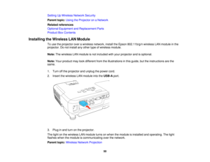 Page 50Setting Up Wireless Network Security
Parent topic:
Using the Projector on a Network
Related references
Optional Equipment and Replacement Parts
Product Box Contents
Installing the Wireless LAN Module To use the projector over a wireless network, install the Epson 802.11b/g/n wireless LAN module in the
projector. Do not install any other type of wireless module.
Note:The wireless LAN module is not included with your projector and is optional.
Note: Your product may look different from the illustrations in...