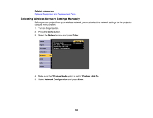 Page 53Related references
Optional Equipment and Replacement Parts
Selecting Wireless Network Settings Manually Before you can project from your wireless network, you must select the network settings for the projector
using its menu system.
1. Turn on the projector.
2. Press theMenubutton.
3. Select the Networkmenu and press Enter.
4. Make sure the Wireless Modeoption is set toWireless LAN On.
5. Select Network Configuration and pressEnter.
53 