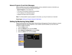 Page 62Network Projector E-mail Alert Messages
When a problem occurs with a networked projector, and you selected to receive e-mail alerts, you
receive an e-mail containing the following information:
•Epson Projector on the subject line
• The name of the projector experiencing a problem
• The IP address of the affected projector
• Detailed information about the problem
Note: If a critical problem causes a projector to shut down, you may not receive an e-mail alert.
Parent topic: Setting Up Projector Network...