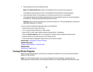 Page 683. Plug the power cord into an electrical outlet.
Note: WithDirect Power On turned on, the projector turns on as soon as you plug it in.
The projectors power light turns blue. This indicates that the projector is receiving power.
4. Press the power button on the projector or the remote control to turn on the projector. The projector beeps and the Status light flashes blue as the projector warms up. Once the projector
is warmed up, the Status light stops flashing and turns blue.
Warning: Never look into...