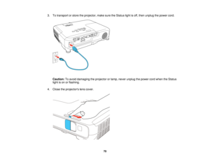 Page 703. To transport or store the projector, make sure the Status light is off, then unplug the power cord.
Caution: To avoid damaging the projector or lamp, never unplug the power cord when the Status
light is on or flashing.
4. Close the projectors lens cover.
70   