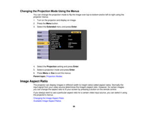 Page 86Changing the Projection Mode Using the Menus
You can change the projection mode to flip the image over top-to-bottom and/or left-to-right using the
projector menus.
1. Turn on the projector and display an image.
2. Press theMenubutton.
3. Select the Extendedmenu and press Enter.
4. Select the Projectionsetting and press Enter.
5. Select a projection mode and press Enter.
6. Press MenuorEsc to exit the menus.
Parent topic: Projection Modes
Image Aspect Ratio The projector can display images in different...