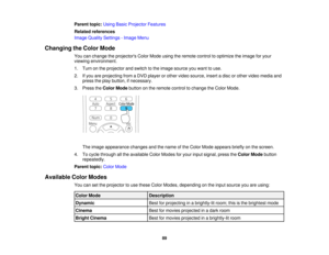Page 89Parent topic:
Using Basic Projector Features
Related references
Image Quality Settings - Image Menu
Changing the Color Mode You can change the projectors Color Mode using the remote control to optimize the image for your
viewing environment.
1. Turn on the projector and switch to the image source you want to use.
2. If you are projecting from a DVD player or other video source, insert a disc or other video media andpress the play button, if necessary.
3. Press the Color Modebutton on the remote control...