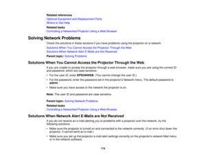 Page 174Related references
Optional Equipment and Replacement Parts
Where to Get Help
Related tasks
Controlling a Networked Projector Using a Web Browser
Solving Network Problems Check the solutions in these sections if you have problems using the projector on a network.
Solutions When You Cannot Access the Projector Through the Web
Solutions When Network Alert E-Mails are Not Received
Parent topic:Solving Problems
Solutions When You Cannot Access the Projector Through the Web If you are unable to access the...