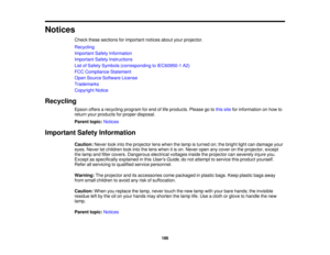 Page 186Notices
Check these sections for important notices about your projector.
Recycling
Important Safety Information
Important Safety Instructions
List of Safety Symbols (corresponding to IEC60950-1 A2)
FCC Compliance Statement
Open Source Software License
Trademarks
Copyright Notice
Recycling Epson offers a recycling program for end of life products. Please go to this sitefor information on how to
return your products for proper disposal.
Parent topic: Notices
Important Safety Information Caution:Never look...