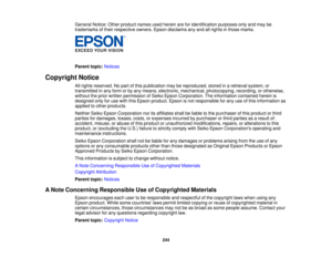 Page 244General Notice: Other product names used herein are for identification purposes only and may be
trademarks of their respective owners. Epson disclaims any and all rights in those marks.
Parent topic:
Notices
Copyright Notice All rights reserved. No part of this publication may be reproduced, stored in a retrieval system, or
transmitted in any form or by any means, electronic, mechanical, photocopying, recording, or otherwise,
without the prior written permission of Seiko Epson Corporation. The...