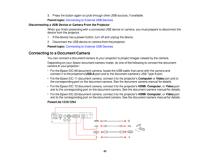 Page 423. Press the button again to cycle through other USB sources, if available.
Parent topic:
Connecting to External USB Devices
Disconnecting a USB Device or Camera From the Projector When you finish presenting with a connected USB device or camera, you must prepare to disconnect the
device from the projector.
1. If the device has a power button, turn off and unplug the device.
2. Disconnect the USB device or camera from the projector.
Parent topic:Connecting to External USB Devices
Connecting to a Document...