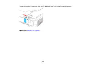 Page 46To open the projectors lens cover, slide the
A/V Muteslide lever until it clicks into the open position.
Parent topic: Setting Up the Projector
46  