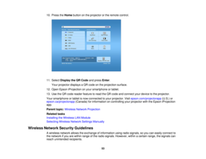 Page 5310. Press the
Homebutton on the projector or the remote control.
11. Select Display the QR Code and pressEnter.
Your projector displays a QR code on the projection surface.
12. Open Epson iProjection on your smartphone or tablet.
13. Use the QR code reader feature to read the QR code and connect your device to the projector.
Your smartphone or tablet is now connected to your projector. Visit epson.com/projectorapp(U.S.) or
epson.ca/projectorapp (Canada) for information on controlling your projector with...