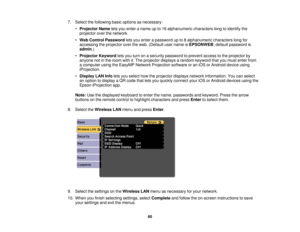 Page 607. Select the following basic options as necessary:
•Projector Name lets you enter a name up to 16 alphanumeric characters long to identify the
projector over the network.
• Web Control Password lets you enter a password up to 8 alphanumeric characters long for
accessing the projector over the web. (Default user name is EPSONWEB; default password is
admin.)
• Projector Keyword lets you turn on a security password to prevent access to the projector by
anyone not in the room with it. The projector displays...