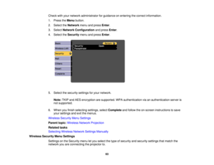 Page 63Check with your network administrator for guidance on entering the correct information.
1. Press the
Menubutton.
2. Select the Networkmenu and press Enter.
3. Select Network Configuration and pressEnter.
4. Select the Securitymenu and press Enter.
5. Select the security settings for your network. Note: TKIP and AES encryption are supported. WPA authentication via an authentication server is
not supported.
6. When you finish selecting settings, select Completeand follow the on-screen instructions to save...