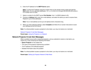 Page 656. Enter the IP address for the
SMTP Serveroption.
Note: To enter the IP address using the numeric keys on the remote control, press and hold the
Num button. Do not use these addresses: 127.x.x.x or 224.0.0.0 through 255.255.255.255 (where x
is a number from 0 to 255).
7. Select a number for the SMTP server Port Number, from 1 to 65535 (default is 25).
8. Choose an Addressfield, enter the e-mail address, and select the alerts you want to receive there.
Repeat for up to three addresses.
Note: Your e-mail...