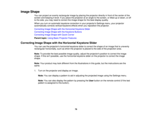 Page 76Image Shape
You can project an evenly rectangular image by placing the projector directly in front of the center of the
screen and keeping it level. If you place the projector at an angle to the screen, or tilted up or down, or off
to the side, you may need to correct the image shape for the best display quality.
When you turn on automatic keystone correction in your projectors Settings menu, your projector
automatically corrects vertical keystone effects when you reposition the projector.
Correcting...