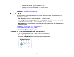 Page 882 Video, HDMI, and MHL sources (PowerLite 1284)
3 USB port sources (computer display and external devices)
4 Network source
Parent topic: Using Basic Projector Features
Projection Modes Depending on how you positioned the projector, you may need to change the projection mode so your
images project correctly.
•Front (default setting) lets you project from a table in front of the screen.
• Front/Ceiling flips the image over top-to-bottom to project upside-down from a ceiling or wall mount.
• Rear flips the...