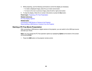 Page 984. While projecting, use the following commands to control the display as necessary:
• To rotate a displayed image, press the up or down arrow button.
• To move to the next or previous image, press the left or right arrow button.
5. To stop the display, follow the on-screen instructions or press the Escbutton.
Parent topic: Projecting a PC Free Presentation
Related references
PC Free Display Options
Related tasks
Connecting a USB Device or Camera to the Projector
Disconnecting a USB Device or Camera From...