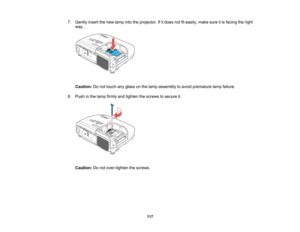 Page 117

7.
Gently insertthenew lamp intotheprojector. Ifitdoes notfiteasily, makesureitis facing theright
 way.

Caution:
Donot touch anyglass onthe lamp assembly toavoid premature lampfailure.
 8.
Push inthe lamp firmly andtighten thescrews tosecure it.
 Caution:
Donot over-tighten thescrews.
 117   