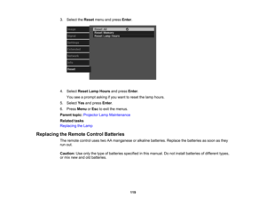 Page 119

3.
Select theReset menuandpress Enter.
 4.
Select ResetLampHours andpress Enter.
 You
seeaprompt askingifyou want toreset thelamp hours.
 5.
Select Yesandpress Enter.
 6.
Press Menu orEsc toexit themenus.
 Parent
topic:Projector LampMaintenance
 Related
tasks
 Replacing
theLamp
 Replacing
theRemote ControlBatteries
 The
remote controlusestwoAAmanganese oralkaline batteries. Replacethebatteries assoon asthey
 run
out.
 Caution:
Useonly thetype ofbatteries specified inthis manual. Donot install batteries...