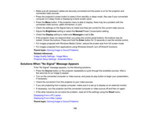 Page 128

•
Make sureallnecessary cablesaresecurely connected andthepower ison for the projector and
 connected
videosources.
 •
Press theprojectors powerbutton towake itfrom standby orsleep mode. Alsoseeifyour connected
 computer
isin sleep mode ordisplaying ablank screen saver.
 •
Press theMenu button. Ifthe projector menuisable todisplay, theremaybeaproblem withthe
 connected
videosource, cableconnection, orport.
 •
Check thesettings onthe Signal menutomake suretheyarecorrect forthe current videosource.
 •...