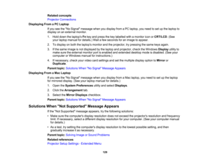 Page 129

Related
concepts
 Projector
Connections
 Displaying
FromaPC Laptop
 If
you seetheNo Signal message whenyoudisplay fromaPC laptop, youneed toset upthe laptop to
 display
onanexternal monitor.
 1.
Hold down thelaptops Fnkey and press thekey labelled withamonitor iconorCRT/LCD .(See
 your
laptop manual fordetails.) Waitafew seconds foranimage toappear.
 2.
Todisplay onboth thelaptops monitorandtheprojector, trypressing thesame keysagain.
 3.
Ifthe same image isnot displayed bythe laptop andprojector,...