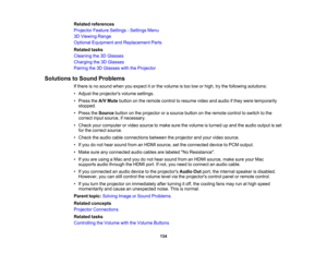 Page 134

Related
references
 Projector
FeatureSettings -Settings Menu
 3D
Viewing Range
 Optional
Equipment andReplacement Parts
 Related
tasks
 Cleaning
the3DGlasses
 Charging
the3DGlasses
 Pairing
the3DGlasses withtheProjector
 Solutions
toSound Problems
 If
there isno sound whenyouexpect itor the volume istoo low orhigh, trythe following solutions:
 •
Adjust theprojectors volumesettings.
 •
Press theA/V Mute button onthe remote controltoresume videoandaudio ifthey were temporarily
 stopped.

•
Press...