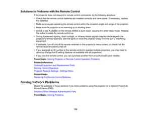 Page 136

Solutions
toProblems withtheRemote Control
 If
the projector doesnotrespond toremote controlcommands, trythe following solutions:
 •
Check thattheremote controlbatteries areinstalled correctly andhave power. Ifnecessary, replace
 the
batteries.
 •
Make sureyouareoperating theremote controlwithinthereception angleandrange ofthe projector.
 •
Make suretheprojector isnot warming uporshutting down.
 •
Check tosee ifa button onthe remote controlisstuck down, causing itto enter sleep mode. Release
 the...