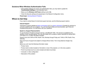 Page 137

Solutions
WhenWireless Authentication Fails
 •
Ifthe wireless settingsarecorrect, butauthentication fails,youmay need toupdate the
 Time/Schedule
Settingsonthe Extended menu.
 •
Make suretheWireless LANPower settingisset toOn .
 •
Check theSecurity settingsandpassphrase inthe Network Configuration menu.
 Parent
topic:Solving Network Problems
 Where
toGet Help
 If
you need tocontact Epsonfortechnical supportservices, usethefollowing supportoptions.
 Internet
Support
 Visit
Epsons supportwebsite...