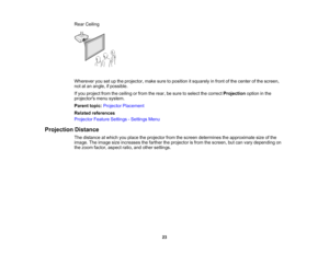 Page 23

Rear
Ceiling
 Wherever
yousetupthe projector, makesuretoposition itsquarely infront ofthe center ofthe screen,
 not
atan angle, ifpossible.
 If
you project fromtheceiling orfrom therear, besure toselect thecorrect Projection optioninthe
 projectors
menusystem.
 Parent
topic:Projector Placement
 Related
references
 Projector
FeatureSettings -Settings Menu
 Projection
Distance
 The
distance atwhich youplace theprojector fromthescreen determines theapproximate sizeofthe
 image.
Theimage sizeincreases...