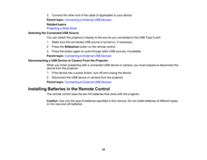 Page 34

3.
Connect theother endofthe cable (ifapplicable) toyour device.
 Parent
topic:Connecting toExternal USBDevices
 Related
topics
 Projecting
aSlide Show
 Selecting
theConnected USBSource
 You
canswitch theprojectors displaytothe source youconnected tothe USB Type Aport.
 1.
Make suretheconnected USBsource isturned on,ifnecessary.
 2.
Press theSlideshow buttononthe remote control.
 3.
Press thebutton againtocycle through otherUSBsources, ifavailable.
 Parent
topic:Connecting toExternal USBDevices...