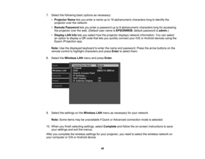 Page 40

7.
Select thefollowing basicoptions asnecessary:
 •
Projector Nameletsyou enter aname upto16 alphanumeric characterslongtoidentify the
 projector
overthenetwork.
 •
Remote Password letsyou enter apassword upto8alphanumeric characterslongforaccessing
 the
projector overtheweb. (Default username isEPSONWEB ;default password isadmin .)
 •
Display LANInfoletsyou select howtheprojector displaysnetworkinformation. Youcanselect
 an
option todisplay aQR code thatletsyou quickly connect youriOSorAndroid...