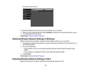 Page 44

You
seeascreen likethis:
 10.
Select thesettings onthe security menuasnecessary foryour network.
 11.
When youfinish selecting settings,selectComplete andfollow theon-screen instructions tosave
 your
settings andexitthemenus.
 Parent
topic:Wireless NetworkProjection
 Selecting
WirelessNetworkSettingsinWindows
 Before
connecting tothe projector, selectthecorrect wireless networkonyour computer.
 1.
Toaccess yourwireless utilitysoftware, accesstheDesktop anddouble-click thenetwork iconon
 the
Windows...