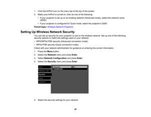 Page 45

1.
Click theAirPort icononthe menu baratthe topofthe screen.
 2.
Make sureAirPort isturned on,then doone ofthe following:
 •
Ifyour projector isset uponanexisting network (Advanced mode),selectthenetwork name
 (SSID).

•
Ifyour projector isconfigured forQuick mode, selecttheprojectors SSID.
 Parent
topic:Wireless NetworkProjection
 Setting
UpWireless NetworkSecurity
 You
cansetupsecurity foryour projector touse onthe wireless network. Setupone ofthe following
 security
optionstomatch thesettings...