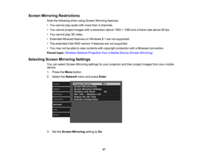 Page 47

Screen
Mirroring Restrictions
 Note
thefollowing whenusingScreen Mirroring features:
 •
You cannot playaudio withmore than3channels.
 •
You cannot projectimages witharesolution above1920×1080 andaframe rateabove 50fps.
 •
You cannot play3Dvideo.
 •
Extended MiracastfeaturesonWindows 8.1are notsupported.
 •
The extended IntelWiDi version 4features arenotsupported.
 •
You may notbeable toview contents withcopyright protection withaMiracast connection.
 Parent
topic:Wireless NetworkProjection fromaMobile...