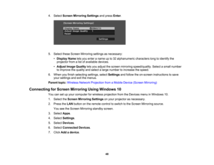 Page 48

4.
Select Screen Mirroring Settingsandpress Enter.
 5.
Select theseScreen Mirroring settingsasnecessary:
 •
Display Nameletsyou enter aname upto32 alphanumeric characterslongtoidentify the
 projector
fromalist ofavailable devices.
 •
Adjust ImageQuality letsyou adjust thescreen mirroring speed/quality. Selectasmall number
 to
improve thequality andselect alarge number toincrease thespeed.
 6.
When youfinish selecting settings,selectSettings andfollow theon-screen instructions tosave
 your
settings...