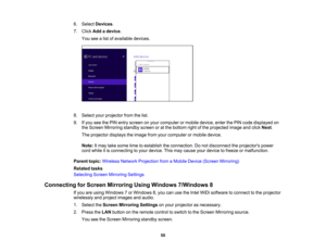 Page 50

6.
Select Devices .
 7.
Click Addadevice .
 You
seealist ofavailable devices.
 8.
Select yourprojector fromthelist.
 9.
Ifyou seethePIN entry screen onyour computer ormobile device, enterthePIN code displayed on
 the
Screen Mirroring standbyscreenoratthe bottom rightofthe projected imageandclick Next.
 The
projector displaystheimage fromyourcomputer ormobile device.
 Note:
Itmay takesome timetoestablish theconnection. Donot disconnect theprojectors power
 cord
while itis connecting toyour device....