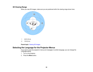 Page 62

3D
Viewing Range
 When
youview 3Dimages, makesureyouarepositioned withintheviewing rangeshown here.
 1
 32
ft(10 m)
 2
 10
ft(3 m)
 Parent
topic:Viewing 3DImages
 Selecting
theLanguage forthe Projector Menus
 If
you want toview theprojectors menusandmessages inanother language, youcanchange the
 Language
setting.
 1.
Turn onthe projector.
 2.
Press theMenu button.
 62  